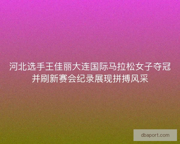 河北选手王佳丽大连国际马拉松女子夺冠并刷新赛会纪录展现拼搏风采