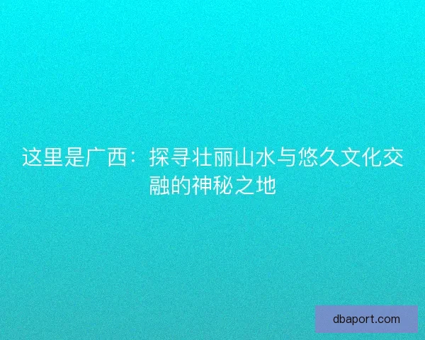 这里是广西：探寻壮丽山水与悠久文化交融的神秘之地